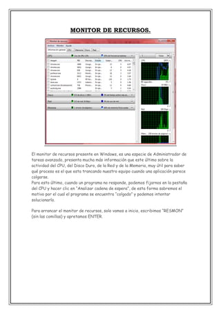 MONITOR DE RECURSOS.

El monitor de recursos presente en Windows, es una especie de Administrador de
tareas avanzado, presenta mucha más información que este último sobre la
actividad del CPU, del Disco Duro, de la Red y de la Memoria, muy útil para saber
qué proceso es el que esta trancando nuestro equipo cuando una aplicación parece
colgarse.
Para esto último, cuando un programa no responde, podemos fijarnos en la pestaña
del CPU y hacer clic en “Analizar cadena de espera”, de esta forma sabremos el
motivo por el cual el programa se encuentra “colgado” y podemos intentar
solucionarlo.
Para arrancar el monitor de recursos, solo vamos a inicio, escribimos “RESMON”
(sin las comillas) y apretamos ENTER.

 