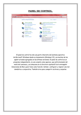 PANEL DE CONTROL.

El panel de control ha sido una parte inherente del [sistema operativo
de Microsoft Windows desde su lanzamiento (Windows 1.0), con muchos de los
applet actuales agregados en las últimas versiones. El panel de control es un
programa independiente, no una carpeta como aparece, que está alcanzado del
menú del comienzo, y se almacena en el directorio system32 de la miniapplet
Conexiones de Red, quien tiene como función; instalar, configurar y reparar una red
doméstica o corporativa. También sirve para compartir archivos y carpetas.

 