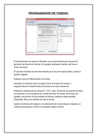 PROGRAMADOR DE TAREAS.

El Administrador de tareas de Windows, es una herramienta que nos permite
gestionar las tareas del sistema. Por ejemplo, podremos finalizar una tarea o
iniciar una nueva.
El uso más extendido de esta herramienta es el de cerrar aplicaciones cuando se
quedan colgadas.
Podemos iniciar el Administrador de tareas:
Haciendo clic derecho sobre un espacio libre de la barra de tareas, y
eligiendo Iniciar el administrador de tareas en el menú contextual.
Pulsando la combinación de teclas Alt + Ctrl + Supr. Al hacerlo, se muestra un menú
en la pantalla, con la opciónIniciar el Administrador de tareas. Este modo, por
ejemplo, nos permite iniciarlo aunque las barras y menús se hayan quedado
bloqueados. Este es el método que más se utiliza.
Cuando el sistema está colgado, y la combinación de teclas tampoco responde, es
cuando optaremos por reiniciar el ordenador desde el botón.

 