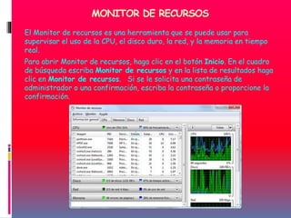 MONITOR DE RECURSOS
El Monitor de recursos es una herramienta que se puede usar para
supervisar el uso de la CPU, el disco duro, la red, y la memoria en tiempo
real.
Para abrir Monitor de recursos, haga clic en el botón Inicio. En el cuadro
de búsqueda escriba Monitor de recursos y en la lista de resultados haga
clic en Monitor de recursos. Si se le solicita una contraseña de
administrador o una confirmación, escriba la contraseña o proporcione la
confirmación.
 
