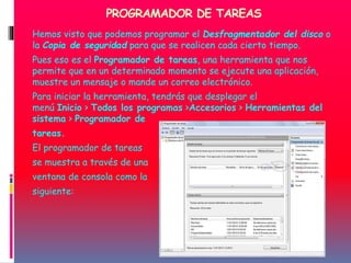 PROGRAMADOR DE TAREAS
Hemos visto que podemos programar el Desfragmentador del disco o
la Copia de seguridad para que se realicen cada cierto tiempo.
Pues eso es el Programador de tareas, una herramienta que nos
permite que en un determinado momento se ejecute una aplicación,
muestre un mensaje o mande un correo electrónico.
Para iniciar la herramienta, tendrás que desplegar el
menú Inicio > Todos los programas >Accesorios > Herramientas del
sistema > Programador de
tareas.
El programador de tareas
se muestra a través de una
ventana de consola como la
siguiente:
 
