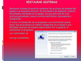RESTAURAR SISTEMAS
Restaurar sistema le permite restaurar los archivos de sistema del
equipo a un momento anterior. Es una manera de deshacer cambios
del sistema realizados en el equipo, sin que esto afecte a los
archivos personales, como el correo electrónico, documentos o
fotografías.
A veces, la instalación de un programa o un controlador puede
hacer que se produzca un cambio inesperado en el equipo o que
Windows funcione de manera imprevisible. Por lo general, al
desinstalar el programa
o el controlador se
corrige el problema.
 