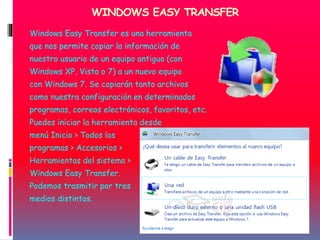 WINDOWS EASY TRANSFER
Windows Easy Transfer es una herramienta
que nos permite copiar la información de
nuestro usuario de un equipo antiguo (con
Windows XP, Vista o 7) a un nuevo equipo
con Windows 7. Se copiarán tanto archivos
como nuestra configuración en determinados
programas, correos electrónicos, favoritos, etc.
Puedes iniciar la herramienta desde
menú Inicio > Todos los
programas > Accesorios >
Herramientas del sistema >
Windows Easy Transfer.
Podemos trasmitir por tres
medios distintos.
 