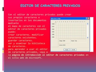 Con el editor de caracteres privados puede crear
sus propios caracteres e
insertarlos en los documentos
mediante
el mapa de caracteres con el
editor de caracteres privados
puede:
crear caracteres. modificar
caracteres existentes.
guardar caracteres.
ver y examinar la biblioteca
de caracteres.
para aprender a usar el editor
de caracteres privados, vaya a
la página de introducción al editor de caracteres privados en
el sitio web de microsoft.
EDITOR DE CARACTERES PRIVADOS
 