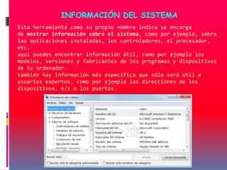 Esta herramienta como su propio nombre indica se encarga
de mostrar información sobre el sistema, como por ejemplo, sobre
las aplicaciones instaladas, los controladores, el procesador,
etc.
aquí puedes encontrar información útil, como por ejemplo los
modelos, versiones y fabricantes de los programas y dispositivos
de tu ordenador.
también hay información más específica que sólo será útil a
usuarios expertos, como por ejemplo las direcciones de los
dispositivos, e/s o los puertos.
INFORMACIÓN DEL SISTEMA
 