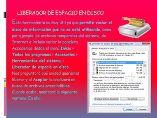LIBERADOR DE ESPACIO EN DISCO
Esta herramienta es muy útil ya que permite vaciar el
disco de información que no se está utilizando, como
por ejemplo los archivos temporales del sistema, de
Internet e incluso vaciar la papelera.
Accedemos desde el menú Inicio >
Todos los programas > Accesorios >
Herramientas del sistema >
Liberador de espacio en disco.
Nos preguntará qué unidad queremos
liberar y al Aceptar la analizará en
busca de archivos prescindibles.
Cuando acabe, mostrará la siguiente
ventana: En ella
 