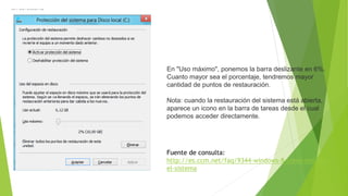 En "Uso máximo", ponemos la barra deslizante en 6%.
Cuanto mayor sea el porcentaje, tendremos mayor
cantidad de puntos de restauración.
Nota: cuando la restauración del sistema está abierta,
aparece un icono en la barra de tareas desde el cual
podemos acceder directamente.
Fuente de consulta:
http://es.ccm.net/faq/9344-windows-8-como-restaurar-
el-sistema
 