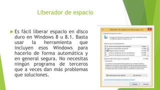 Liberador de espacio
 Es fácil liberar espacio en disco
duro en Windows 8 u 8.1. Basta
usar la herramienta que
incluyen esos Windows para
hacerlo de forma automática y
en general segura. No necesitas
ningún programa de terceros
que a veces dan más problemas
que soluciones.
 