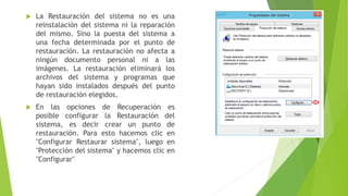  La Restauración del sistema no es una
reinstalación del sistema ni la reparación
del mismo. Sino la puesta del sistema a
una fecha determinada por el punto de
restauración. La restauración no afecta a
ningún documento personal ni a las
imágenes. La restauración eliminará los
archivos del sistema y programas que
hayan sido instalados después del punto
de restauración elegidos.
 En las opciones de Recuperación es
posible configurar la Restauración del
sistema, es decir crear un punto de
restauración. Para esto hacemos clic en
"Configurar Restaurar sistema", luego en
"Protección del sistema" y hacemos clic en
"Configurar"
 