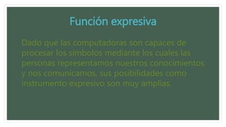 Función expresiva
Dado que las computadoras son capaces de
procesar los símbolos mediante los cuales las
personas representamos nuestros conocimientos
y nos comunicamos, sus posibilidades como
instrumento expresivo son muy amplias.
 