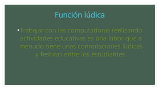 Función lúdica
•Trabajar con las computadoras realizando
actividades educativas es una labor que a
menudo tiene unas connotaciones lúdicas
y festivas entre los estudiantes.
 