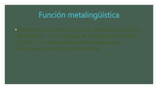 Función metalingüística
•Mediante el uso de los sistemas operativos (MS/DOS,
WINDOWS) y los lenguaje de programación (BASIC,
LOGO…) los estudiantes pueden aprender los
lenguajes propios de la informática.
 