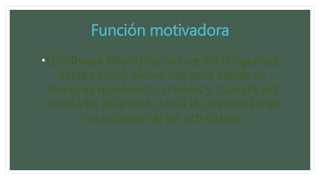 Función motivadora
•El software educativo, ya que los programas
suelen incluir elementos para captar su
atención, mantener su interés y, cuando sea
necesario, focalizarlo hacia los aspectos mas
importantes de las actividades
 