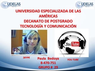 UNIVERSIDAD ESPECIALIZADA DE LAS
AMÉRICAS
DECANATO DE POSTGRADO
TECNOLOGÍA Y COMUNICACIÓN
Paula Bedoya
8-470-751
GRUPO # 29
SKYPE
YOU TUBE
 