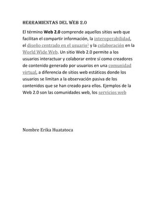 HERRAMIENTAS DEL WEB 2.0
El término Web 2.0 comprende aquellos sitios web que
facilitan el compartir información, la interoperabilidad,
el diseño centrado en el usuario1 y la colaboración en la
World Wide Web. Un sitio Web 2.0 permite a los
usuarios interactuar y colaborar entre sí como creadores
de contenido generado por usuarios en una comunidad
virtual, a diferencia de sitios web estáticos donde los
usuarios se limitan a la observación pasiva de los
contenidos que se han creado para ellos. Ejemplos de la
Web 2.0 son las comunidades web, los servicios web

Nombre Erika Huatatoca

 