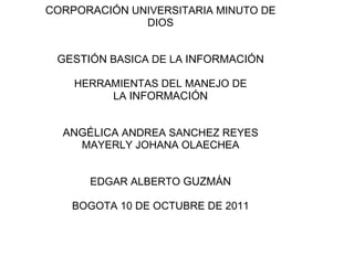 CORPORACIÓN  UNIVERSITARIA MINUTO DE DIOS GESTIÓN  BASICA DE LA  INFORMACIÓN HERRAMIENTAS DEL MANEJO DE LA  INFORMACIÓN ANGÉLICA  ANDREA SANCHEZ REYES MAYERLY JOHANA OLAECHEA EDGAR ALBERTO  GUZMÁN BOGOTA 10 DE OCTUBRE DE 2011 