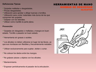 HERRAMIENTAS DE MANO
NORMAS DE SEGURIDAD
ALICATES
Deficiencias Típicas
Quijadas melladas o desgastadas.
Pinzas desgastadas.
Utilización para apretar o aflojar tuercas o tornillos.
Utilización para cortar materiales más duros de los que
componen las quijadas.
Golpear con los laterales.
Utilizar como martillo la parte plana.
Prevención
Quijadas sin desgastes o melladas y mangos en buen
estado. Tornillo o pasador en buen estado.
Herramienta sin grasas o aceites.
Los alicates no deben utilizarse en lugar de las llaves, ya
que sus mordazas son flexibles y frecuentemente resbalan.
Utilizar exclusivamente para sujetar, doblar o cortar.
No colocar los dedos entre los mangos.
No golpear piezas u objetos con los alicates.
Mantenimiento.
Engrasar periódicamente el pasador de la articulación.
 