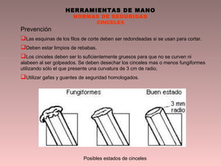 HERRAMIENTAS DE MANO
NORMAS DE SEGURIDAD
CINCELES
Prevención
Las esquinas de los filos de corte deben ser redondeadas si se usan para cortar.
Deben estar limpios de rebabas.
Los cinceles deben ser lo suficientemente gruesos para que no se curven ni
alabeen al ser golpeados. Se deben desechar los cinceles mas o menos fungiformes
utilizando sólo el que presente una curvatura de 3 cm de radio.
Utilizar gafas y guantes de seguridad homologados.
Posibles estados de cinceles
 
