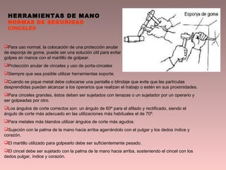 HERRAMIENTAS DE MANO
NORMAS DE SEGURIDAD
CINCELES
Para uso normal, la colocación de una protección anular
de esponja de goma, puede ser una solución útil para evitar
golpes en manos con el martillo de golpear.
Protección anular de cinceles y uso de porta-cinceles
Siempre que sea posible utilizar herramientas soporte.
Cuando se pique metal debe colocarse una pantalla o blindaje que evite que las partículas
desprendidas puedan alcanzar a los operarios que realizan el trabajo o estén en sus proximidades.
Para cinceles grandes, éstos deben ser sujetados con tenazas o un sujetador por un operario y
ser golpeadas por otro.
Los ángulos de corte correctos son: un ángulo de 60º para el afilado y rectificado, siendo el
ángulo de corte más adecuado en las utilizaciones más habituales el de 70º.
Para metales más blandos utilizar ángulos de corte más agudos.
Sujeción con la palma de la mano hacia arriba agarrándolo con el pulgar y los dedos índice y
corazón.
El martillo utilizado para golpearlo debe ser suficientemente pesado.
El cincel debe ser sujetado con la palma de la mano hacia arriba, sosteniendo el cincel con los
dedos pulgar, índice y corazón.
 