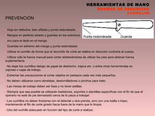 HERRAMIENTAS DE MANO
NORMAS DE SEGURIDAD
CUCHILLOS
PREVENCIÓN
oHoja sin defectos, bien afilada y punta redondeada.
oMangos en perfecto estado y guardas en los extremos.
oAro para el dedo en el mango.
oGuardas en extremo del mango y punta redondeada
oUtilizar el cuchillo de forma que el recorrido de corte se realice en dirección contraria al cuerpo.
oUtilizar sólo la fuerza manual para cortar absteniéndose de utilizar los pies para obtener fuerza
suplementaria.
oNo dejar los cuchillos debajo de papel de deshecho, trapos etc. o entre otras herramientas en
cajones o cajas de trabajo.
oExtremar las precauciones al cortar objetos en pedazos cada vez más pequeños.
oNo deben utilizarse como abrelatas, destornilladores o pinchos para hielo.
oLas mesas de trabajo deben ser lisas y no tener astillas.
oSiempre que sea posible se utilizarán bastidores, soportes o plantillas específicas con el fin de que el
operario no esté de pie demasiado cerca de la pieza a trabajar.
oLos cuchillos no deben limpiarse con el delantal u otra prenda, sino con una toalla o trapo,
manteniendo el filo de corte girado hacia fuera de la mano que lo limpia.
oUso del cuchillo adecuado en función del tipo de corte a realizar.
 