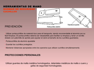 HERRAMIENTAS DE MANO
NORMAS DE SEGURIDAD
CUCHILLOS
PREVENCIÓN
oUtilizar portacuchillos de material duro para el transporte, siendo recomendable el aluminio por su
fácil limpieza. El portacuchillos debería ser desabatible para facilitar su limpieza y tener un tornillo
dotado con palomilla de apriete para ajustar el cierre al tamaño de los cuchillos guardados.
oPortacuchillos de aluminio ajustable
oGuardar los cuchillos protegidos.
oMantener distancias apropiadas entre los operarios que utilizan cuchillos simultáneamente.
PROTECCIONES PERSONALES
Utilizar guantes de malla metálica homologados, delantales metálicos de malla o cuero y
gafas de seguridad homologadas.
 
