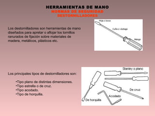 HERRAMIENTAS DE MANO
NORMAS DE SEGURIDAD
DESTORNILLADORES
Los destornilladores son herramientas de mano
diseñados para apretar o aflojar los tornillos
ranurados de fijación sobre materiales de
madera, metálicos, plásticos etc.
Los principales tipos de destornilladores son:
•Tipo plano de distintas dimensiones.
•Tipo estrella o de cruz.
•Tipo acodado.
•Tipo de horquilla.
 