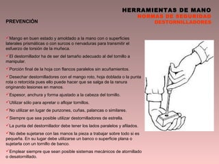 HERRAMIENTAS DE MANO
NORMAS DE SEGURIDAD
DESTORNILLADORESPREVENCIÓN
Mango en buen estado y amoldado a la mano con o superficies
laterales prismáticas o con surcos o nervaduras para transmitir el
esfuerzo de torsión de la muñeca.
El destornillador ha de ser del tamaño adecuado al del tornillo a
manipular.
Porción final de la hoja con flancos paralelos sin acuñamientos.
Desechar destornilladores con el mango roto, hoja doblada o la punta
rota o retorcida pues ello puede hacer que se salga de la ranura
originando lesiones en manos.
Espesor, anchura y forma ajustado a la cabeza del tornillo.
Utilizar sólo para apretar o aflojar tornillos.
No utilizar en lugar de punzones, cuñas, palancas o similares.
Siempre que sea posible utilizar destornilladores de estrella.
La punta del destornillador debe tener los lados paralelos y afilados.
No debe sujetarse con las manos la pieza a trabajar sobre todo si es
pequeña. En su lugar debe utilizarse un banco o superficie plana o
sujetarla con un tornillo de banco.
Emplear siempre que sean posible sistemas mecánicos de atornillado
o desatornillado.
 
