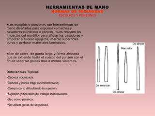 HERRAMIENTAS DE MANO
NORMAS DE SEGURIDAD
ESCOLPOS Y PUNZONES
•Los escoplos o punzones son herramientas de
mano diseñadas para expulsar remaches y
pasadores cilíndricos o cónicos, pues resisten los
impactos del martillo, para aflojar los pasadores y
empezar a alinear agujeros, marcar superficies
duras y perforar materiales laminados.
•Son de acero, de punta larga y forma ahusada
que se extiende hasta el cuerpo del punzón con el
fin de soportar golpes mas o menos violentos.
Deficiencias Típicas
•Cabeza abombada.
•Cabeza y punta frágil (sobretemplada).
•Cuerpo corto dificultando la sujeción.
•Sujeción y dirección de trabajo inadecuados.
•Uso como palanca.
•No utilizar gafas de seguridad.
 