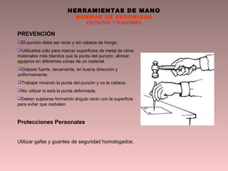 HERRAMIENTAS DE MANO
NORMAS DE SEGURIDAD
ESCOLPOS Y PUNZONES
PREVENCIÓN
El punzón debe ser recto y sin cabeza de hongo.
Utilizarlos sólo para marcar superficies de metal de otros
materiales más blandos que la punta del punzón, alinear
agujeros en diferentes zonas de un material.
Golpear fuerte, secamente, en buena dirección y
uniformemente.
Trabajar mirando la punta del punzón y no la cabeza.
No utilizar si está la punta deformada.
Deben sujetarse formando ángulo recto con la superficie
para evitar que resbalen.
Protecciones Personales
Utilizar gafas y guantes de seguridad homologados.
 