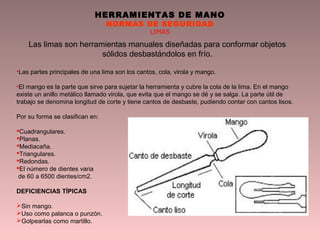 HERRAMIENTAS DE MANO
NORMAS DE SEGURIDAD
LIMAS
Las limas son herramientas manuales diseñadas para conformar objetos
sólidos desbastándolos en frío.
•Las partes principales de una lima son los cantos, cola, virola y mango.
•El mango es la parte que sirve para sujetar la herramienta y cubre la cola de la lima. En el mango
existe un anillo metálico llamado virola, que evita que el mango se dé y se salga. La parte útil de
trabajo se denomina longitud de corte y tiene cantos de desbaste, pudiendo contar con cantos lisos.
Por su forma se clasifican en:
Cuadrangulares.
Planas.
Mediacaña.
Triangulares.
Redondas.
El número de dientes varia
de 60 a 6500 dientes/cm2.
DEFICIENCIAS TÍPICAS
Sin mango.
Uso como palanca o punzón.
Golpearlas como martillo.
 