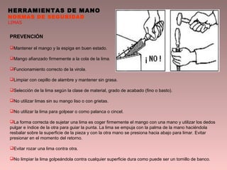 HERRAMIENTAS DE MANO
NORMAS DE SEGURIDAD
LIMAS
PREVENCIÓN
Mantener el mango y la espiga en buen estado.
Mango afianzado firmemente a la cola de la lima.
Funcionamiento correcto de la virola.
Limpiar con cepillo de alambre y mantener sin grasa.
Selección de la lima según la clase de material, grado de acabado (fino o basto).
No utilizar limas sin su mango liso o con grietas.
No utilizar la lima para golpear o como palanca o cincel.
La forma correcta de sujetar una lima es coger firmemente el mango con una mano y utilizar los dedos
pulgar e índice de la otra para guiar la punta. La lima se empuja con la palma de la mano haciéndola
resbalar sobre la superficie de la pieza y con la otra mano se presiona hacia abajo para limar. Evitar
presionar en el momento del retorno.
Evitar rozar una lima contra otra.
No limpiar la lima golpeándola contra cualquier superficie dura como puede ser un tornillo de banco.
 