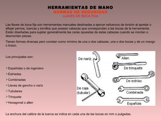 HERRAMIENTAS DE MANO
NORMAS DE SEGURIDAD
LLAVES DE BOCA FIJA
Las llaves de boca fija son herramientas manuales destinadas a ejercer esfuerzos de torsión al apretar o
aflojar pernos, tuercas y tornillos que posean cabezas que correspondan a las bocas de la herramienta.
Están diseñadas para sujetar generalmente las caras opuestas de estas cabezas cuando se montan o
desmontan piezas.
Tienen formas diversas pero constan como mínimo de una o dos cabezas, una o dos bocas y de un mango
o brazo.
Los principales son:
Españolas o de ingeniero
Estriadas
Combinadas
Llaves de gancho o nariz
Tubulares
Trinquete
Hexagonal o allen
La anchura del calibre de la tuerca se indica en cada una de las bocas en mm o pulgadas.
 