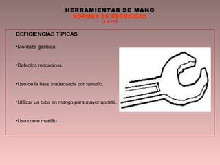 HERRAMIENTAS DE MANO
NORMAS DE SEGURIDAD
LLAVES
DEFICIENCIAS TÍPICAS
•Mordaza gastada.
•Defectos mecánicos.
•Uso de la llave inadecuada por tamaño.
•Utilizar un tubo en mango para mayor apriete.
•Uso como martillo.
 