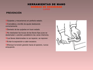 HERRAMIENTAS DE MANO
NORMAS DE SEGURIDAD
LLAVES
PREVENCIÓN
Quijadas y mecanismos en perfecto estado.
Cremallera y tornillo de ajuste deslizando
correctamente.
Dentado de las quijadas en buen estado.
No desbastar las bocas de las llaves fijas pues se
destemplan o pierden paralelismo las caras interiores.
Las llaves deterioradas no se reparan, se reponen.
Evitar la exposición a calor excesivo.
Efectuar la torsión girando hacia el operario, nunca
empujando.
 