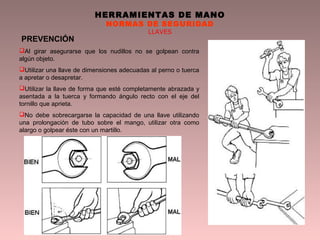 HERRAMIENTAS DE MANO
NORMAS DE SEGURIDAD
LLAVES
PREVENCIÓN
Al girar asegurarse que los nudillos no se golpean contra
algún objeto.
Utilizar una llave de dimensiones adecuadas al perno o tuerca
a apretar o desapretar.
Utilizar la llave de forma que esté completamente abrazada y
asentada a la tuerca y formando ángulo recto con el eje del
tornillo que aprieta.
No debe sobrecargarse la capacidad de una llave utilizando
una prolongación de tubo sobre el mango, utilizar otra como
alargo o golpear éste con un martillo.
 