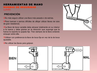 HERRAMIENTAS DE MANO
NORMAS DE SEGURIDAD
LLAVES
PREVENCIÓN
Es más seguro utilizar una llave más pesada o de estrías.
Para tuercas o pernos difíciles de aflojar utilizar llaves de tubo
de gran resistencia.
La llave de boca variable debe abrazar totalmente en su interior
a la tuerca y debe girarse en la dirección que suponga que la
fuerza la soporta la quijada fija. Tirar siempre de la llave evitando
empujar sobre ella.
Utilizar con preferencia la llave de boca fija en vez de la de boca
ajustable.
No utilizar las llaves para golpear.
 