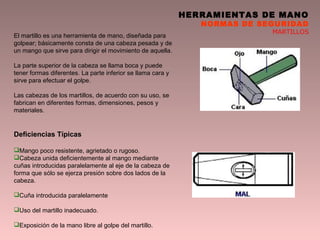 HERRAMIENTAS DE MANO
NORMAS DE SEGURIDAD
MARTILLOS
El martillo es una herramienta de mano, diseñada para
golpear; básicamente consta de una cabeza pesada y de
un mango que sirve para dirigir el movimiento de aquella.
La parte superior de la cabeza se llama boca y puede
tener formas diferentes. La parte inferior se llama cara y
sirve para efectuar el golpe.
Las cabezas de los martillos, de acuerdo con su uso, se
fabrican en diferentes formas, dimensiones, pesos y
materiales.
Deficiencias Típicas
Mango poco resistente, agrietado o rugoso.
Cabeza unida deficientemente al mango mediante
cuñas introducidas paralelamente al eje de la cabeza de
forma que sólo se ejerza presión sobre dos lados de la
cabeza.
Cuña introducida paralelamente
Uso del martillo inadecuado.
Exposición de la mano libre al golpe del martillo.
 