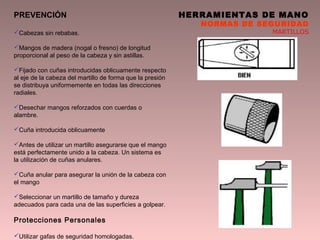 HERRAMIENTAS DE MANO
NORMAS DE SEGURIDAD
MARTILLOS
PREVENCIÓN
Cabezas sin rebabas.
Mangos de madera (nogal o fresno) de longitud
proporcional al peso de la cabeza y sin astillas.
Fijado con cuñas introducidas oblicuamente respecto
al eje de la cabeza del martillo de forma que la presión
se distribuya uniformemente en todas las direcciones
radiales.
Desechar mangos reforzados con cuerdas o
alambre.
Cuña introducida oblicuamente
Antes de utilizar un martillo asegurarse que el mango
está perfectamente unido a la cabeza. Un sistema es
la utilización de cuñas anulares.
Cuña anular para asegurar la unión de la cabeza con
el mango
Seleccionar un martillo de tamaño y dureza
adecuados para cada una de las superficies a golpear.
Protecciones Personales
Utilizar gafas de seguridad homologadas.
 