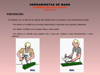 HERRAMIENTAS DE MANO
NORMAS DE SEGURIDAD
MARTILLOS
PREVENCIÓN
No golpear con un lado de la cabeza del martillo sobre un escoplo u otra herramienta auxiliar.
No utilizar un martillo con el mango deteriorado o reforzado con cuerdas o alambres.
No utilizar martillos con la cabeza floja o cuña suelta
No utilizar un martillo para golpear otro o para dar vueltas a otras herramientas o como
palanca.
.
 