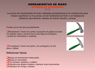 HERRAMIENTAS DE MANO
NORMAS DE SEGURIDAD
PICOS
Los picos son herramientas de mano utilizadas principalmente en la construcción para
romper superficies no muy duras, en las fundiciones de hierro o en trabajos de
soldadura para eliminar rebabas de distinto tamaño y dureza.
Pueden ser de dos tipos principalmente:
Rompedores: Tienen dos partes: la pequeña de golpear en plano
con ángulos rectos, mientras que la más larga es puntiaguda
y puede ser redondeada o cuadrada.
Troceadores: Tienen dos partes, una puntiaguda y la otra
plana y afilada.
Deficiencias Típicas
Mango de dimensiones inadecuadas.
Mango en mal estado.
Pico dentado, agrietado o mellado.
Utilizado para golpear metales o aderezar otras herramientas.
Utilización sin mango o dañado.
 