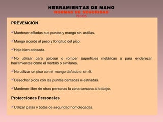 HERRAMIENTAS DE MANO
NORMAS DE SEGURIDAD
PICOS
PREVENCIÓN
Mantener afiladas sus puntas y mango sin astillas.
Mango acorde al peso y longitud del pico.
Hoja bien adosada.
No utilizar para golpear o romper superficies metálicas o para enderezar
herramientas como el martillo o similares.
No utilizar un pico con el mango dañado o sin él.
Desechar picos con las puntas dentadas o estriadas.
Mantener libre de otras personas la zona cercana al trabajo.
Protecciones Personales
Utilizar gafas y botas de seguridad homologadas.
 