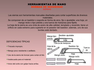 HERRAMIENTAS DE MANO
NORMAS DE SEGURIDAD
SIERRAS
Las sierras son herramientas manuales diseñadas para cortar superficies de diversos
materiales.
Se componen de un bastidor o soporte en forma de arco, fijo o ajustable; una hoja, un
mango recto o tipo pistola y una tuerca de mariposa para fijarla.
La hoja de la sierra es una cinta de acero de alta calidad, templado y revenido; tiene un
orificio en cada extremo para sujetarla en el pasador del bastidor; además, uno de sus
bordes está dentado.
DEFICIENCIAS TÍPICAS
Triscado impropio.
Mango poco resistente o astillado.
Uso de la sierra de tronzar para cortar al hilo.
Inadecuada para el material.
Inicio del corte con golpe hacia arriba.
 