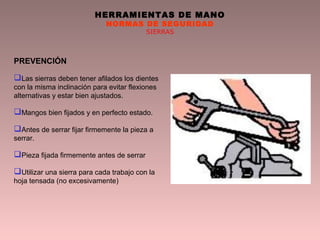 HERRAMIENTAS DE MANO
NORMAS DE SEGURIDAD
SIERRAS
PREVENCIÓN
Las sierras deben tener afilados los dientes
con la misma inclinación para evitar flexiones
alternativas y estar bien ajustados.
Mangos bien fijados y en perfecto estado.
Antes de serrar fijar firmemente la pieza a
serrar.
Pieza fijada firmemente antes de serrar
Utilizar una sierra para cada trabajo con la
hoja tensada (no excesivamente)
 