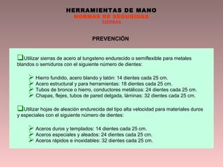 HERRAMIENTAS DE MANO
NORMAS DE SEGURIDAD
SIERRAS
PREVENCIÓN
Utilizar sierras de acero al tungsteno endurecido o semiflexible para metales
blandos o semiduros con el siguiente número de dientes:
 Hierro fundido, acero blando y latón: 14 dientes cada 25 cm.
 Acero estructural y para herramientas: 18 dientes cada 25 cm.
 Tubos de bronce o hierro, conductores metálicos: 24 dientes cada 25 cm.
 Chapas, flejes, tubos de pared delgada, láminas: 32 dientes cada 25 cm.
Utilizar hojas de aleación endurecida del tipo alta velocidad para materiales duros
y especiales con el siguiente número de dientes:
 Aceros duros y templados: 14 dientes cada 25 cm.
 Aceros especiales y aleados: 24 dientes cada 25 cm.
 Aceros rápidos e inoxidables: 32 dientes cada 25 cm.
 