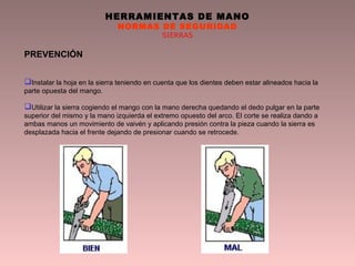 HERRAMIENTAS DE MANO
NORMAS DE SEGURIDAD
SIERRAS
PREVENCIÓN
Instalar la hoja en la sierra teniendo en cuenta que los dientes deben estar alineados hacia la
parte opuesta del mango.
Utilizar la sierra cogiendo el mango con la mano derecha quedando el dedo pulgar en la parte
superior del mismo y la mano izquierda el extremo opuesto del arco. El corte se realiza dando a
ambas manos un movimiento de vaivén y aplicando presión contra la pieza cuando la sierra es
desplazada hacia el frente dejando de presionar cuando se retrocede.
 