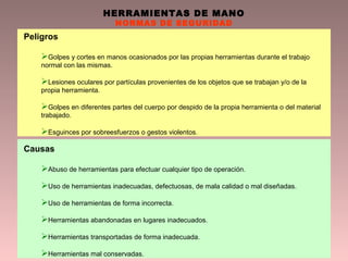 HERRAMIENTAS DE MANO
NORMAS DE SEGURIDAD
Peligros
Golpes y cortes en manos ocasionados por las propias herramientas durante el trabajo
normal con las mismas.
Lesiones oculares por partículas provenientes de los objetos que se trabajan y/o de la
propia herramienta.
Golpes en diferentes partes del cuerpo por despido de la propia herramienta o del material
trabajado.
Esguinces por sobreesfuerzos o gestos violentos.
Causas
Abuso de herramientas para efectuar cualquier tipo de operación.
Uso de herramientas inadecuadas, defectuosas, de mala calidad o mal diseñadas.
Uso de herramientas de forma incorrecta.
Herramientas abandonadas en lugares inadecuados.
Herramientas transportadas de forma inadecuada.
Herramientas mal conservadas.
 