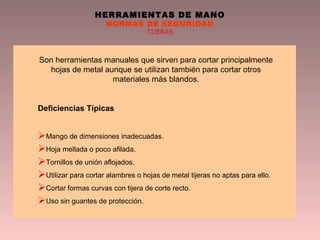 HERRAMIENTAS DE MANO
NORMAS DE SEGURIDAD
TIJERAS
Son herramientas manuales que sirven para cortar principalmente
hojas de metal aunque se utilizan también para cortar otros
materiales más blandos.
Deficiencias Típicas
Mango de dimensiones inadecuadas.
Hoja mellada o poco afilada.
Tornillos de unión aflojados.
Utilizar para cortar alambres o hojas de metal tijeras no aptas para ello.
Cortar formas curvas con tijera de corte recto.
Uso sin guantes de protección.
 