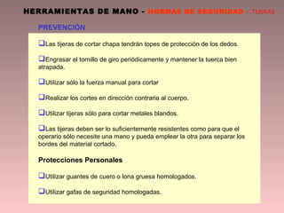 HERRAMIENTAS DE MANO - NORMAS DE SEGURIDAD - TIJERAS
PREVENCIÓN
Las tijeras de cortar chapa tendrán topes de protección de los dedos.
Engrasar el tornillo de giro periódicamente y mantener la tuerca bien
atrapada.
Utilizar sólo la fuerza manual para cortar
Realizar los cortes en dirección contraria al cuerpo.
Utilizar tijeras sólo para cortar metales blandos.
Las tijeras deben ser lo suficientemente resistentes como para que el
operario sólo necesite una mano y pueda emplear la otra para separar los
bordes del material cortado.
Protecciones Personales
Utilizar guantes de cuero o lona gruesa homologados.
Utilizar gafas de seguridad homologadas.
 
