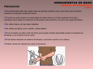 HERRAMIENTAS DE MANO
NORMAS DE SEGURIDAD
TIJERASPREVENCIÓN
El material debe estar bien sujeto antes de efectuar el último corte, para evitar que los bordes
cortados no presionen contra las manos.
Cuando se corten piezas de chapa largas se debe cortar por el lado izquierdo de la hoja y
empujarse hacia abajo los extremos de las aristas vivas próximos a la mano que sujeta las tijeras.
No utilizar tijeras con las hojas melladas.
No utilizar las tijeras como martillo o destornillador.
Si se es diestro se debe cortar de forma que la parte cortada desechable quede a la derecha de
las tijeras y a la inversa si se es zurdo.
Si las tijeras disponen de sistema de bloqueo, accionarlo cuando no se utilicen.
Utilizar vainas de material duro para el transporte.
 