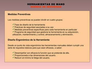 HERRAMIENTAS DE MANO
NORMAS DE SEGURIDAD
Medidas Preventivas
Las medidas preventivas se pueden dividir en cuatro grupos:
Fase de diseño de la herramienta
Prácticas de seguridad asociadas a su uso
Medidas preventivas específicas para cada herramienta en particular
Programa de seguridad que gestione la herramienta en su adquisición,
utilización, mantenimiento y control, almacenamiento y eliminación.
Diseño Ergonómico de la Herramienta
Desde un punto de vista ergonómico las herramientas manuales deben cumplir una
serie de requisitos básicos para que sean eficaces, a saber:
Desempeñar con eficacia la función que se pretende de ella.
Proporcionada a las dimensiones del usuario.
Reducir al mínimo la fatiga del usuario.
 